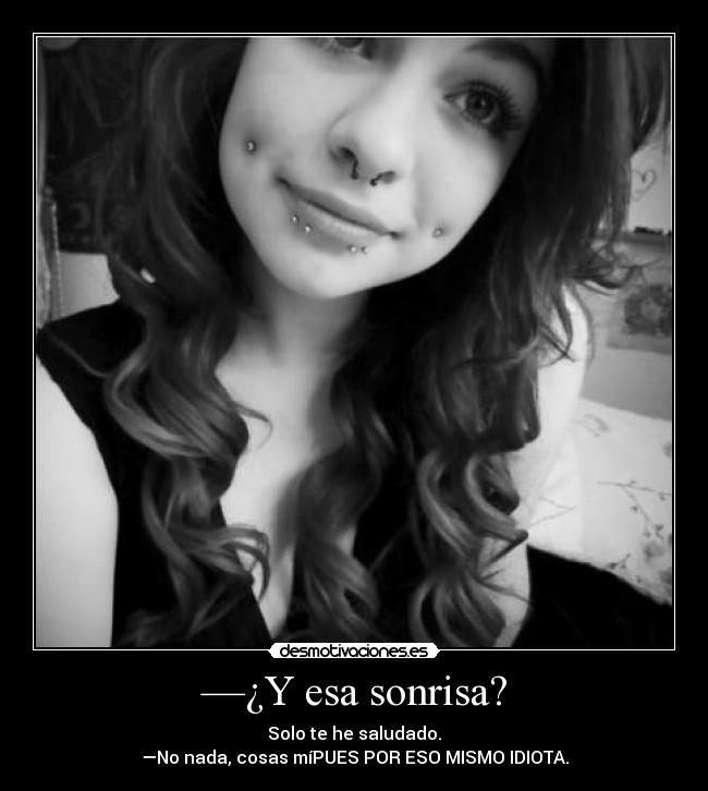 —¿Y esa sonrisa? - Solo te he saludado.
—No nada, cosas míPUES POR ESO MISMO IDIOTA.