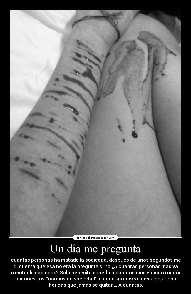 Un día me pregunta - cuantas personas ha matado la sociedad, después de unos segundos me
di cuenta que esa no era la pregunta si no ¿A cuantas personas mas va
a matar la sociedad? Solo necesito saberlo a cuantas mas vamos a matar
por nuestras normas de sociedad a cuantas mas vamos a dejar con
heridas que jamas se quitan... A cuantas.