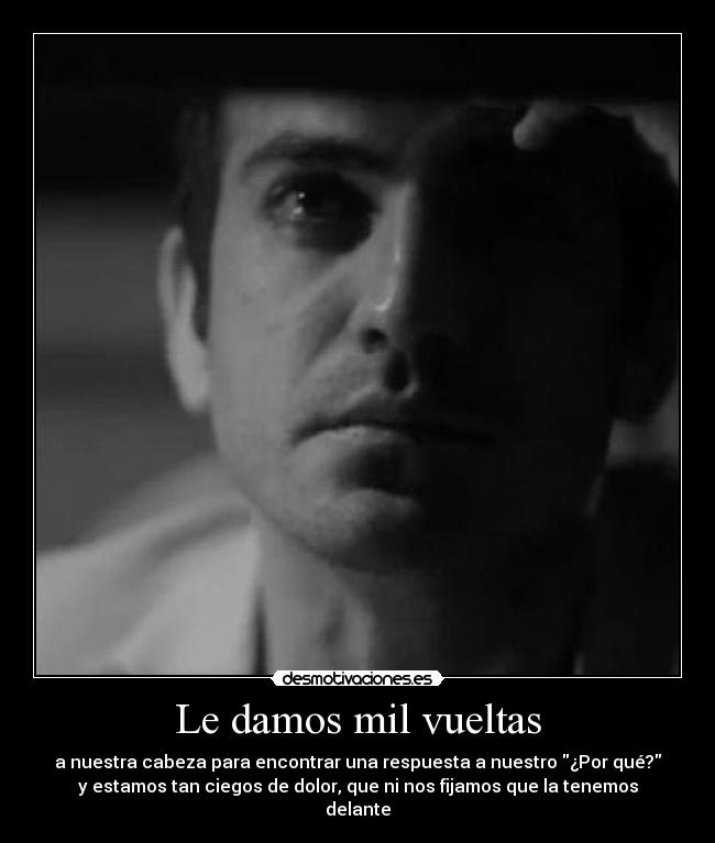 Le damos mil vueltas - a nuestra cabeza para encontrar una respuesta a nuestro ¿Por qué?
y estamos tan ciegos de dolor, que ni nos fijamos que la tenemos
delante