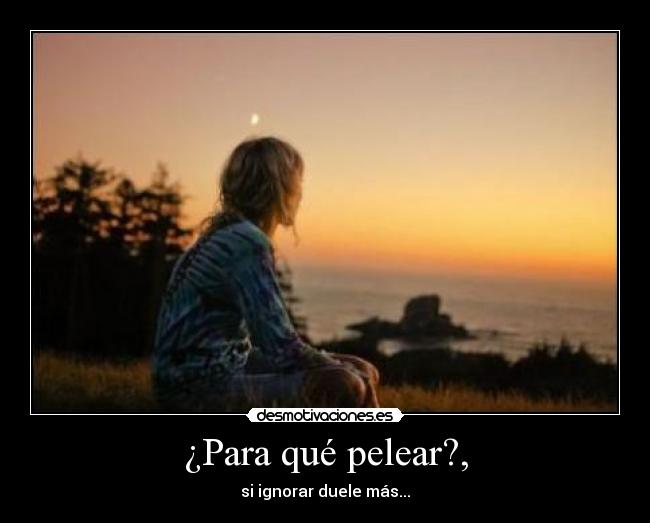 ¿Para qué pelear?, - si ignorar duele más...