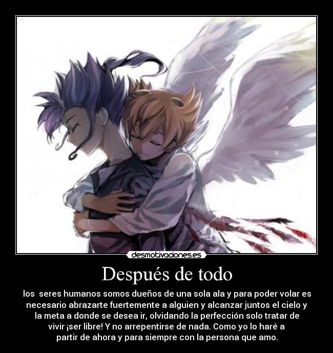 Después de todo - los seres humanos somos dueños de una sola ala y para poder volar es
necesario abrazarte fuertemente a alguien y alcanzar juntos el cielo y
la meta a donde se desea ir, olvidando la perfección solo tratar de
vivir ¡ser libre! Y no arrepentirse de nada. Como yo lo haré a
partir de ahora y para siempre con la persona que amo.