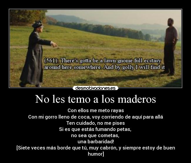 No les temo a los maderos - Con ellos me meto rayas
Con mi gorro lleno de coca, voy corriendo de aquí para allá
Ten cuidado, no me pises
Si es que estás fumando petas, 
no sea que cometas, 
una barbaridad!
[Siete veces más borde que tú, muy cabrón, y siempre estoy de buen humor]