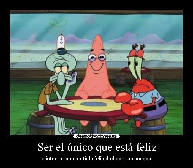 Ser el único que está feliz - e intentar compartir la felicidad con tus amigos.