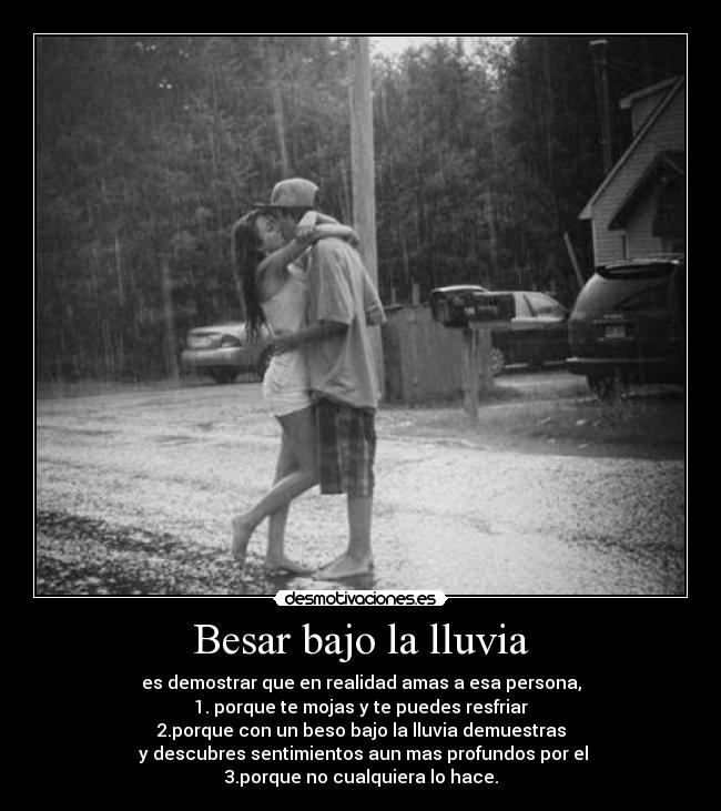 Besar bajo la lluvia - es demostrar que en realidad amas a esa persona,
1. porque te mojas y te puedes resfriar
2.porque con un beso bajo la lluvia demuestras
y descubres sentimientos aun mas profundos por el
3.porque no cualquiera lo hace.