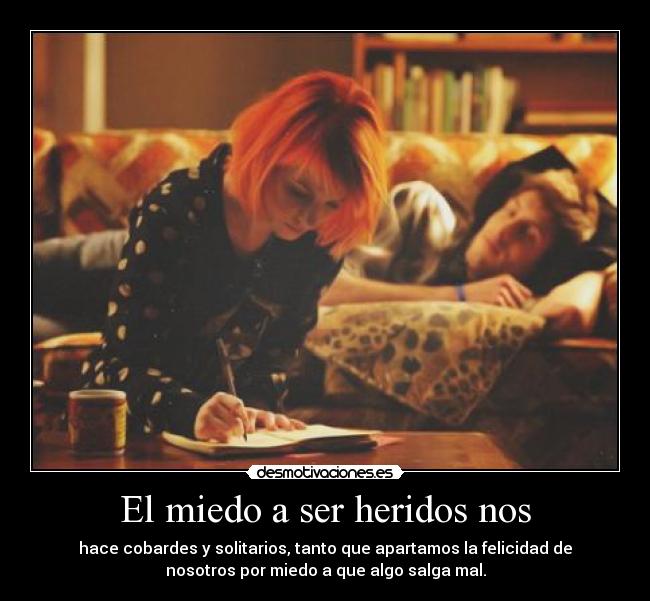 El miedo a ser heridos nos - hace cobardes y solitarios, tanto que apartamos la felicidad de
nosotros por miedo a que algo salga mal.