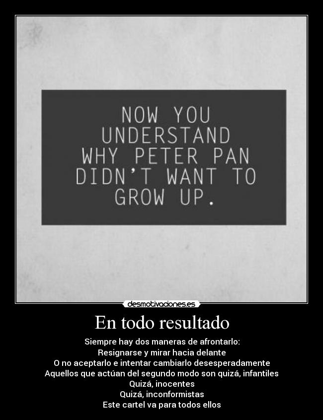 En todo resultado - Siempre hay dos maneras de afrontarlo:
Resignarse y mirar hacia delante
O no aceptarlo e intentar cambiarlo desesperadamente
Aquellos que actúan del segundo modo son quizá, infantiles
Quizá, inocentes
Quizá, inconformistas
Este cartel va para todos ellos