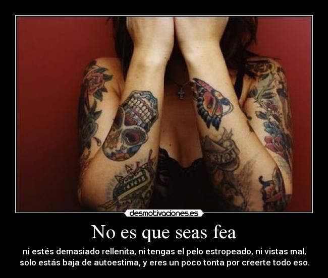 No es que seas fea - ni estés demasiado rellenita, ni tengas el pelo estropeado, ni vistas mal,
solo estás baja de autoestima, y eres un poco tonta por creerte todo eso.