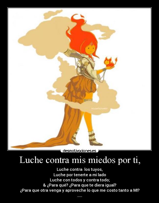 Luche contra mis miedos por ti, - Luche contra los tuyos,
Luche por tenerte a mi lado
Luche con todos y contra todo;
& ¿Para qué? ¿Para que te diera igual?
¿Para que otra venga y aproveche lo que me costo tanto a MI?
.....