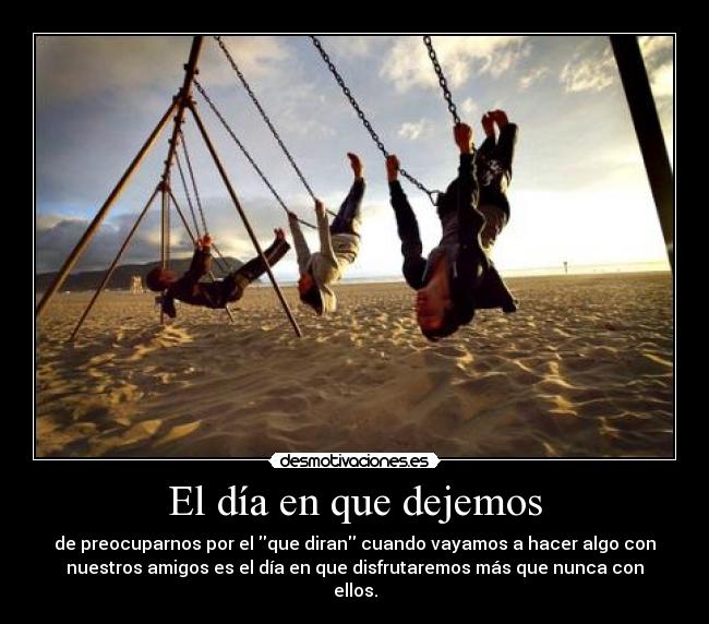 El día en que dejemos - de preocuparnos por el que diran cuando vayamos a hacer algo con
nuestros amigos es el día en que disfrutaremos más que nunca con
ellos.