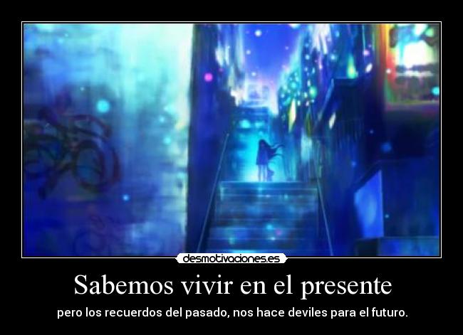 Sabemos vivir en el presente - pero los recuerdos del pasado, nos hace deviles para el futuro.