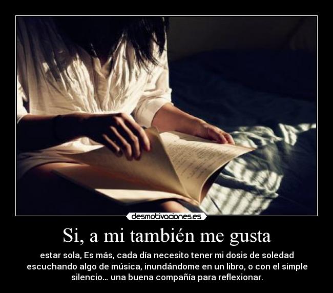 Si, a mi también me gusta - estar sola, Es más, cada día necesito tener mi dosis de soledad
escuchando algo de música, inundándome en un libro, o con el simple
silencio… una buena compañía para reflexionar.