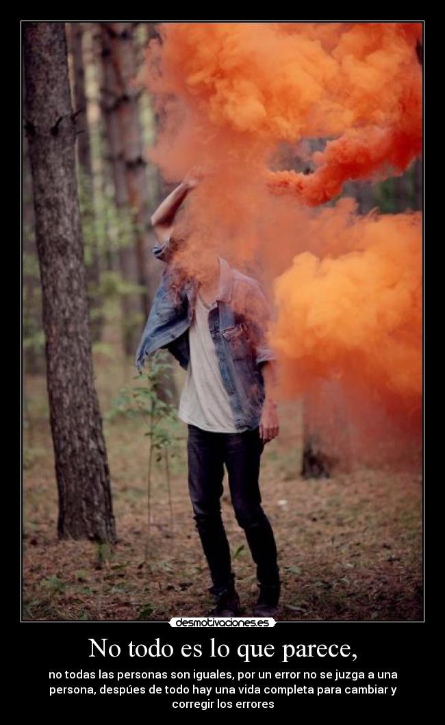 No todo es lo que parece, - no todas las personas son iguales, por un error no se juzga a una
persona, despúes de todo hay una vida completa para cambiar y
corregir los errores