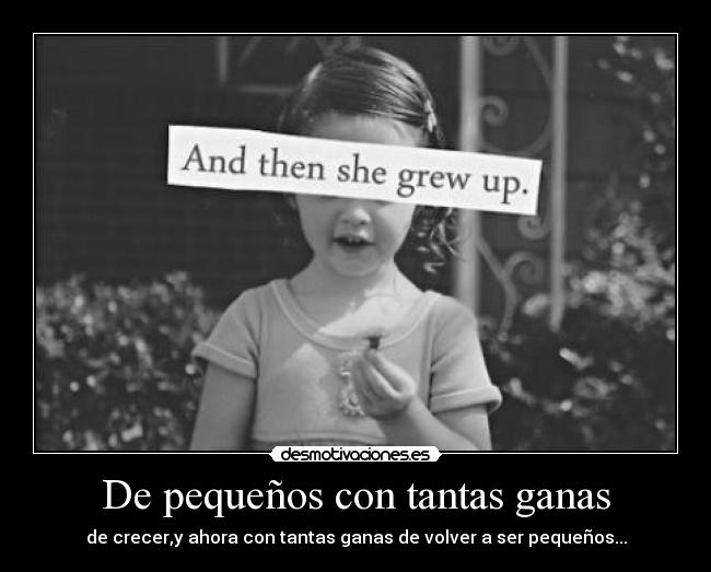 De pequeños con tantas ganas - de crecer,y ahora con tantas ganas de volver a ser pequeños...