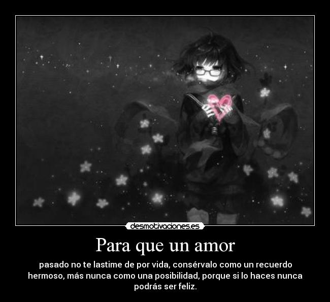Para que un amor - pasado no te lastime de por vida, consérvalo como un recuerdo
hermoso, más nunca como una posibilidad, porque si lo haces nunca
podrás ser feliz.