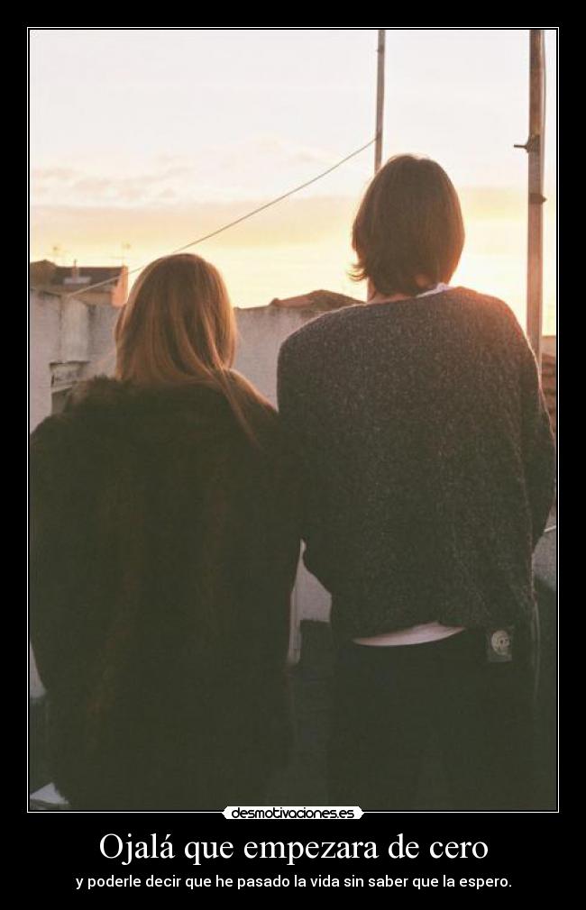Ojalá que empezara de cero - y poderle decir que he pasado la vida sin saber que la espero.