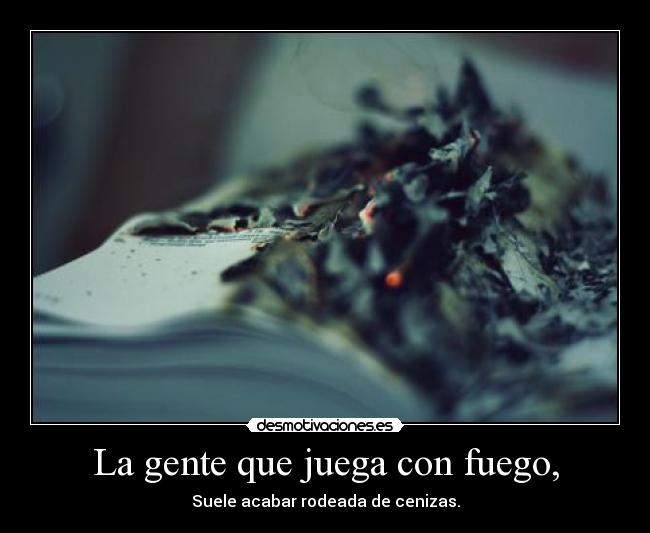 La gente que juega con fuego, - Suele acabar rodeada de cenizas.