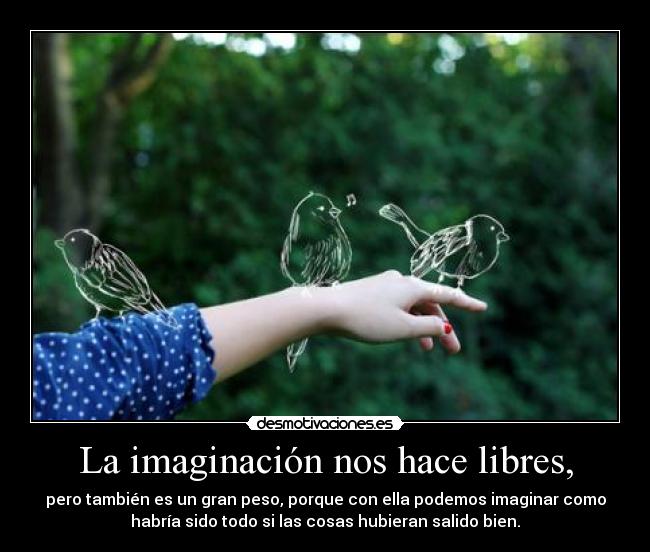 La imaginación nos hace libres, - pero también es un gran peso, porque con ella podemos imaginar como
habría sido todo si las cosas hubieran salido bien.