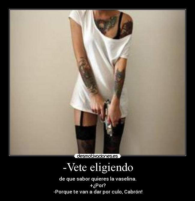 -Vete eligiendo - de que sabor quieres la vaselina.
+¿Por?
-Porque te van a dar por culo, Cabrón!