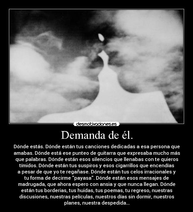 Demanda de él. - Dónde estás. Dónde están tus canciones dedicadas a esa persona que
amabas. Dónde está ese punteo de guitarra que expresaba mucho más
que palabras. Dónde están esos silencios que llenabas con te quieros
tímidos. Dónde están tus suspiros y esos cigarrillos que encendías
a pesar de que yo te regañase. Dónde están tus celos irracionales y
tu forma de decirme payasa. Dónde están esos mensajes de
madrugada, que ahora espero con ansia y que nunca llegan. Dónde
están tus borderias, tus huidas, tus poemas, tu regreso, nuestras
discusiones, nuestras películas, nuestros días sin dormir, nuestros
planes, nuestra despedida...