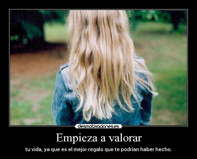 Empieza a valorar - tu vida, ya que es el mejor regalo que te podrían haber hecho.