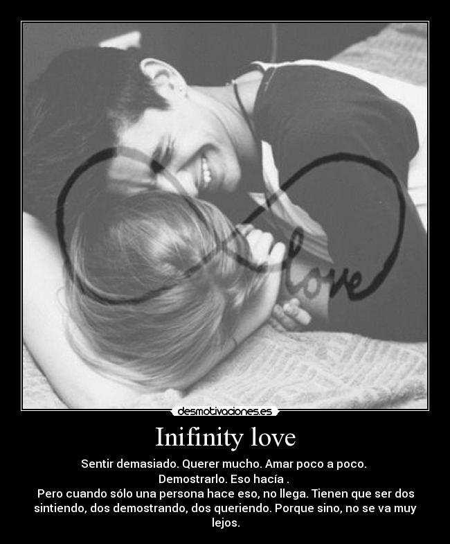 Inifinity love - Sentir demasiado. Querer mucho. Amar poco a poco.
Demostrarlo. Eso hacía .
Pero cuando sólo una persona hace eso, no llega. Tienen que ser dos
sintiendo, dos demostrando, dos queriendo. Porque sino, no se va muy
lejos.