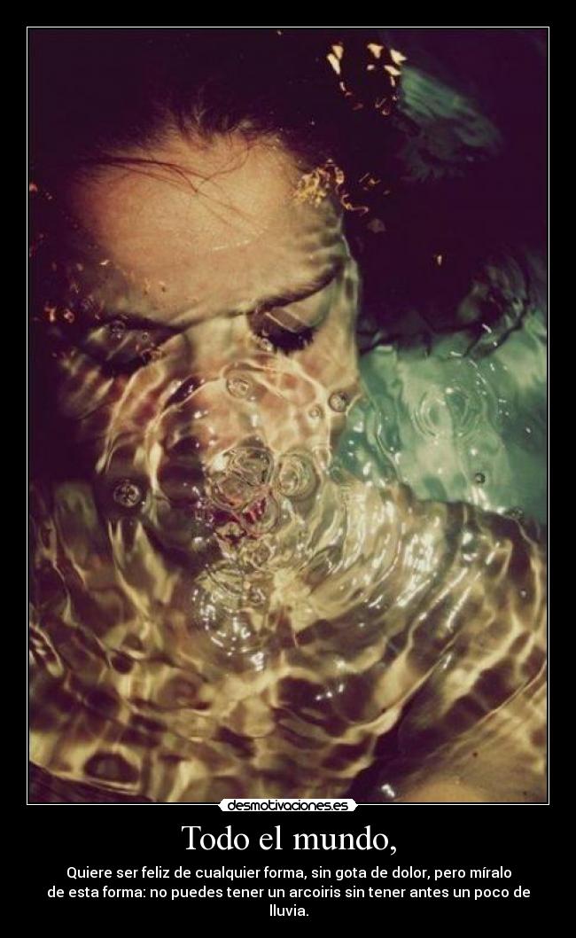 Todo el mundo, - Quiere ser feliz de cualquier forma, sin gota de dolor, pero míralo
de esta forma: no puedes tener un arcoiris sin tener antes un poco de
lluvia.