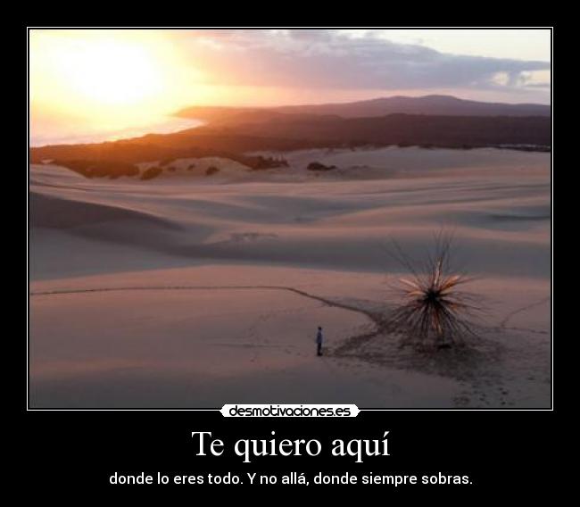 Te quiero aquí - donde lo eres todo. Y no allá, donde siempre sobras.