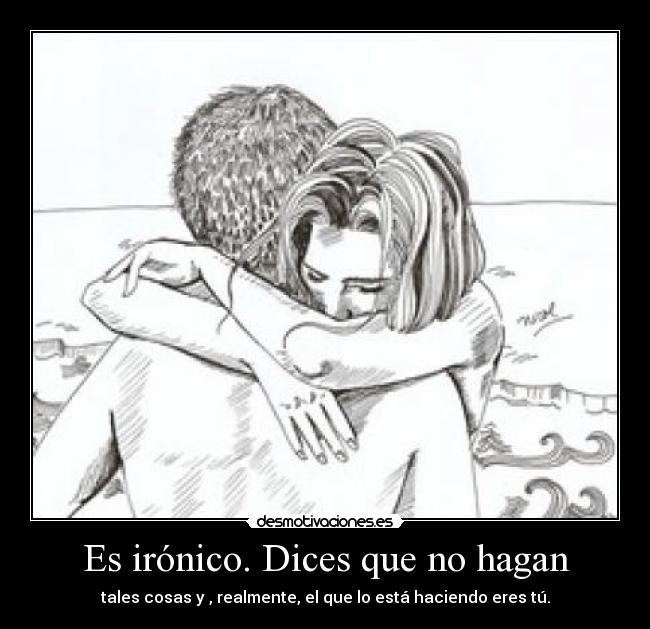 Es irónico. Dices que no hagan - tales cosas y , realmente, el que lo está haciendo eres tú.