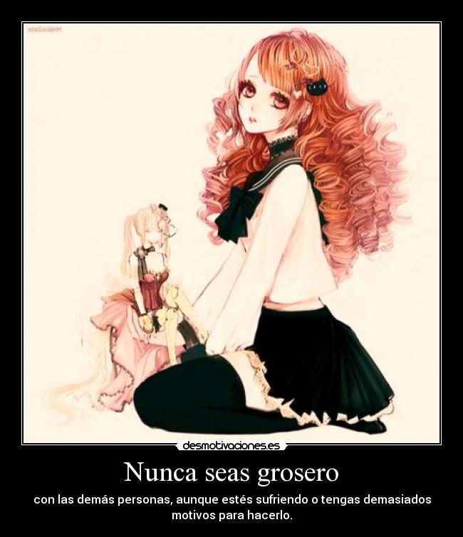 Nunca seas grosero - con las demás personas, aunque estés sufriendo o tengas demasiados
motivos para hacerlo.