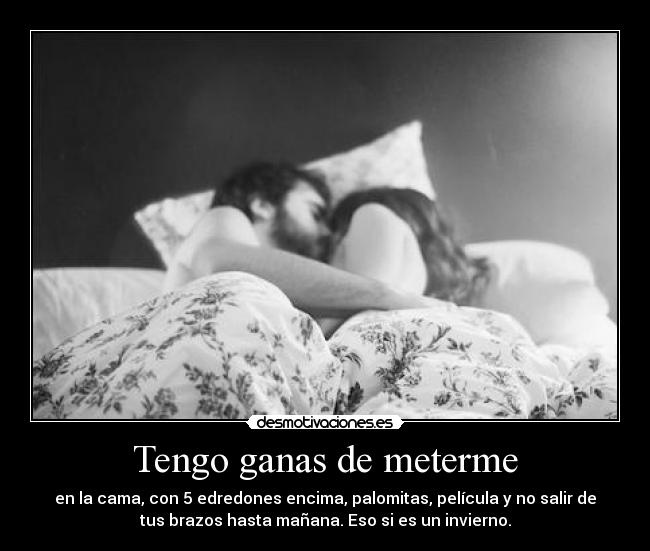 Tengo ganas de meterme - en la cama, con 5 edredones encima, palomitas, película y no salir de
tus brazos hasta mañana. Eso si es un invierno.