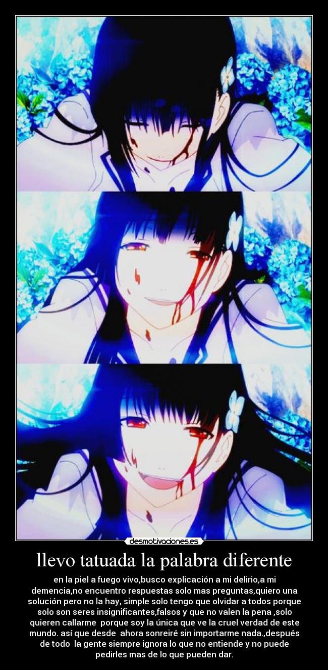 llevo tatuada la palabra diferente - en la piel a fuego vivo,busco explicación a mi delirio,a mi
demencia,no encuentro respuestas solo mas preguntas,quiero una
solución pero no la hay, simple solo tengo que olvidar a todos porque
solo son seres insignificantes,falsos y que no valen la pena ,solo
quieren callarme porque soy la única que ve la cruel verdad de este
mundo. así que desde ahora sonreiré sin importarme nada.,después
de todo la gente siempre ignora lo que no entiende y no puede
pedirles mas de lo que pueden dar.