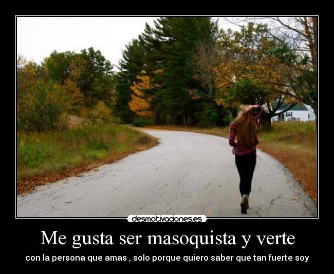 Me gusta ser masoquista y verte - con la persona que amas , solo porque quiero saber que tan fuerte soy
