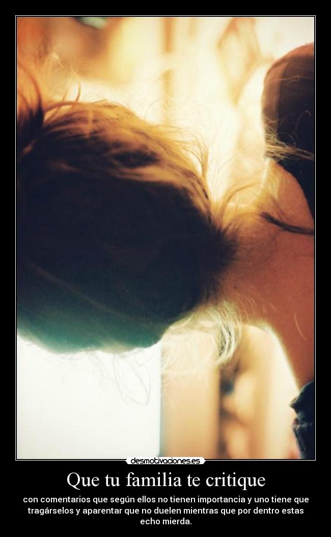 Que tu familia te critique - con comentarios que según ellos no tienen importancia y uno tiene que
tragárselos y aparentar que no duelen mientras que por dentro estas
echo mierda.
