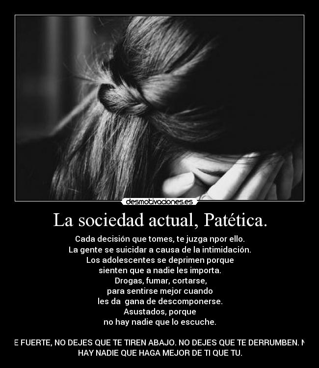 La sociedad actual, Patética. - Cada decisión que tomes, te juzga npor ello.
La gente se suicidar a causa de la intimidación.
Los adolescentes se deprimen porque
sienten que a nadie les importa.
Drogas, fumar, cortarse,
para sentirse mejor cuando
les da gana de descomponerse.
Asustados, porque
no hay nadie que lo escuche.
SE FUERTE, NO DEJES QUE TE TIREN ABAJO. NO DEJES QUE TE DERRUMBEN. NO
HAY NADIE QUE HAGA MEJOR DE TI QUE TU.