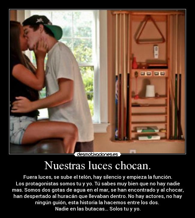 Nuestras luces chocan. - Fuera luces, se sube el telón, hay silencio y empieza la función.
Los protagonistas somos tu y yo. Tú sabes muy bien que no hay nadie
mas. Somos dos gotas de agua en el mar, se han encontrado y al chocar,
han despertado al huracán que llevaban dentro. No hay actores, no hay
ningún guión, esta historia la hacemos entre los dos. 
Nadie en las butacas... Solos tu y yo.