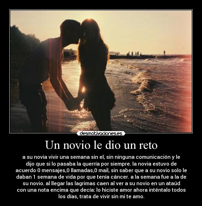 Un novio le dio un reto - a su novia vivir una semana sin el, sin ninguna comunicación y le
dijo que si lo pasaba la querría por siempre. la novia estuvo de
acuerdo 0 mensajes,0 llamadas,0 mail, sin saber que a su novio solo le
daban 1 semana de vida por que tenía cáncer. a la semana fue a la de
su novio. al llegar las lagrimas caen al ver a su novio en un ataúd
con una nota encima que decía: lo hiciste amor ahora inténtalo todos
los días, trata de vivir sin mi te amo.
