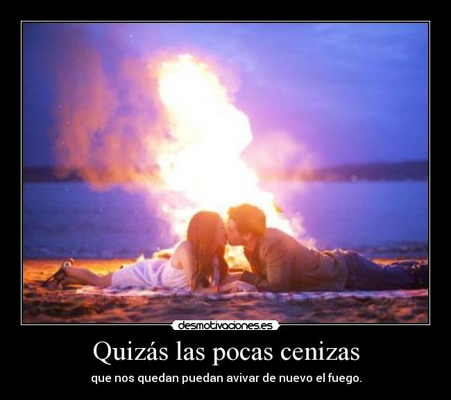 Quizás las pocas cenizas - que nos quedan puedan avivar de nuevo el fuego.