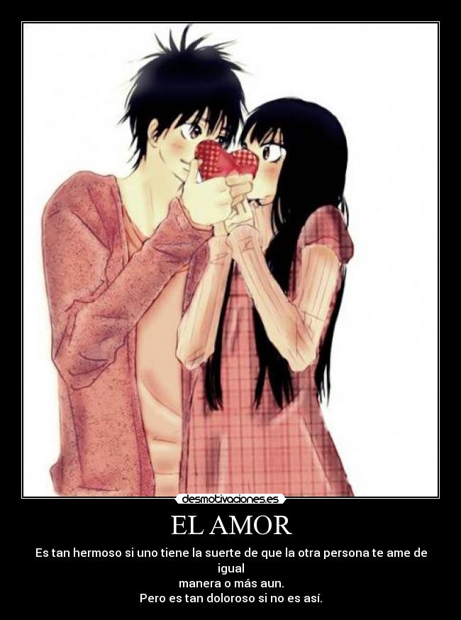 EL AMOR - Es tan hermoso si uno tiene la suerte de que la otra persona te ame de igual
manera o más aun.
Pero es tan doloroso si no es así.