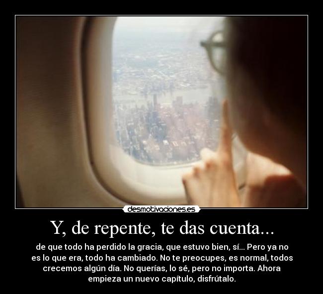 Y, de repente, te das cuenta... - de que todo ha perdido la gracia, que estuvo bien, sí... Pero ya no
es lo que era, todo ha cambiado. No te preocupes, es normal, todos
crecemos algún día. No querías, lo sé, pero no importa. Ahora
empieza un nuevo capítulo, disfrútalo.