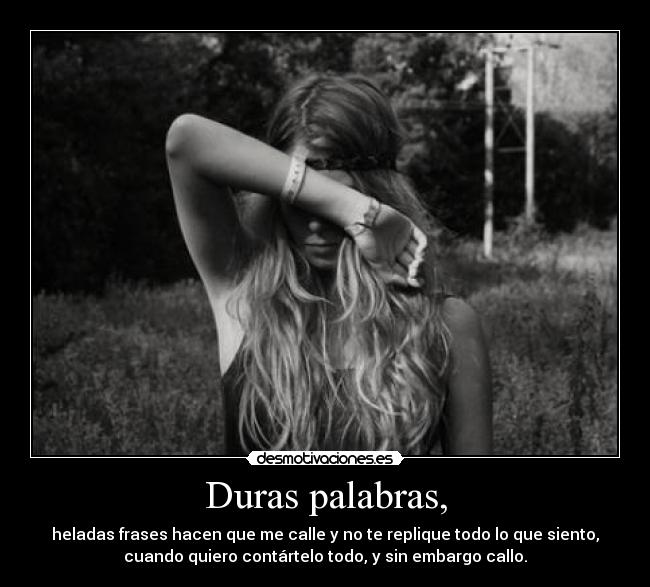 Duras palabras, - heladas frases hacen que me calle y no te replique todo lo que siento,
cuando quiero contártelo todo, y sin embargo callo.