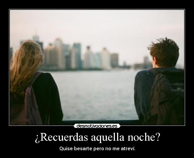 ¿Recuerdas aquella noche? - Quise besarte pero no me atreví.