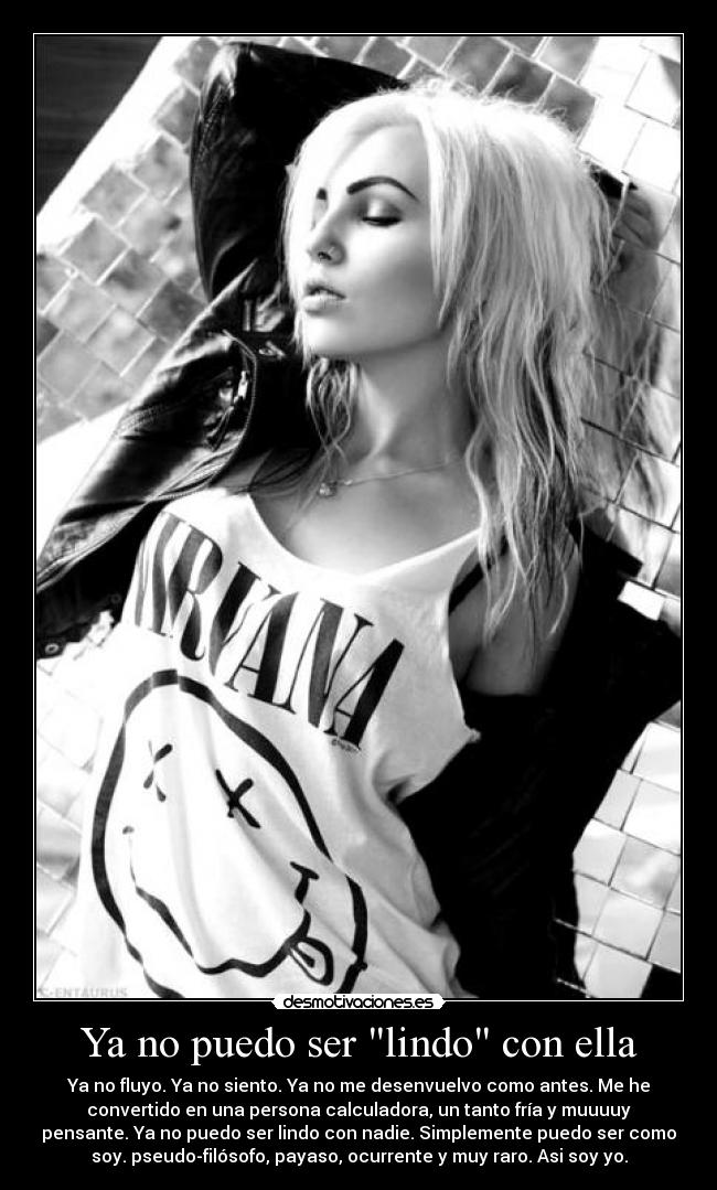 Ya no puedo ser lindo con ella - Ya no fluyo. Ya no siento. Ya no me desenvuelvo como antes. Me he
convertido en una persona calculadora, un tanto fría y muuuuy
pensante. Ya no puedo ser lindo con nadie. Simplemente puedo ser como
soy. pseudo-filósofo, payaso, ocurrente y muy raro. Asi soy yo.
