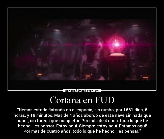 Cortana en FUD - Hemos estado flotando en el espacio, sin rumbo, por 1651 días, 6
horas, y 19 minutos. Más de 4 años abordo de esta nave sin nada que
hacer, sin tareas que completar. Por más de 4 años, todo lo que he
hecho... es pensar. Estoy aqui. Siempre estoy aquí. Estamos aquí!
Por más de cuatro años, todo lo que he hecho... es pensar.