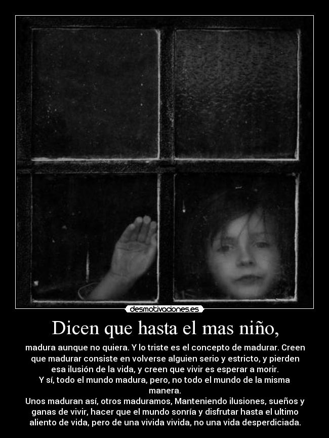 Dicen que hasta el mas niño, - madura aunque no quiera. Y lo triste es el concepto de madurar. Creen
que madurar consiste en volverse alguien serio y estricto, y pierden
esa ilusión de la vida, y creen que vivir es esperar a morir.
Y sí, todo el mundo madura, pero, no todo el mundo de la misma
manera.
Unos maduran así, otros maduramos, Manteniendo ilusiones, sueños y
ganas de vivir, hacer que el mundo sonría y disfrutar hasta el ultimo
aliento de vida, pero de una vivida vivida, no una vida desperdiciada.
