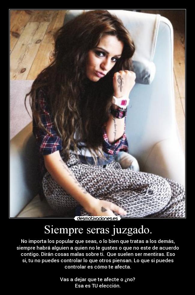 Siempre seras juzgado. - No importa los popular que seas, o lo bien que tratas a los demás,
siempre habrá alguien a quien no le gustes o que no este de acuerdo
contigo. Dirán cosas malas sobre ti. Que suelen ser mentiras. Eso
si, tu no puedes controlar lo que otros piensan. Lo que si puedes
controlar es cómo te afecta.
Vas a dejar que te afecte o ¿no?
Esa es TU elección.