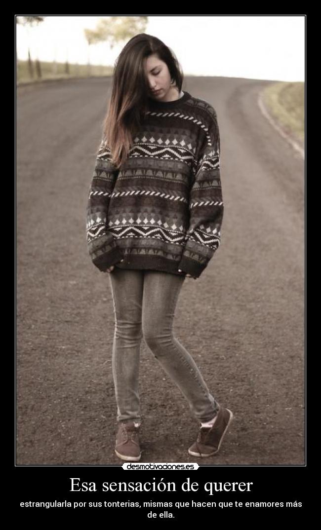 Esa sensación de querer - estrangularla por sus tonterias, mismas que hacen que te enamores más de ella.