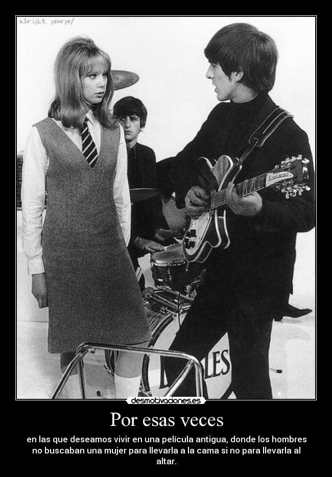 Por esas veces - en las que deseamos vivir en una película antigua, donde los hombres
no buscaban una mujer para llevarla a la cama si no para llevarla al
altar.