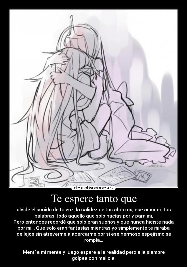 Te espere tanto que - olvide el sonido de tu voz, la calidez de tus abrazos, ese amor en tus
palabras, todo aquello que solo hacías por y para mi.
Pero entonces recordé que solo eran sueños y que nunca hiciste nada
por mi... Que solo eran fantasías mientras yo simplemente te miraba
de lejos sin atreverme a acercarme por si ese hermoso espejismo se
rompía...

Mentí a mi mente y luego espere a la realidad pero ella siempre
golpea con malicia.