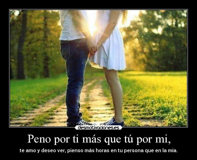 Peno por ti más que tú por mi, - te amo y deseo ver, pienso más horas en tu persona que en la mía.