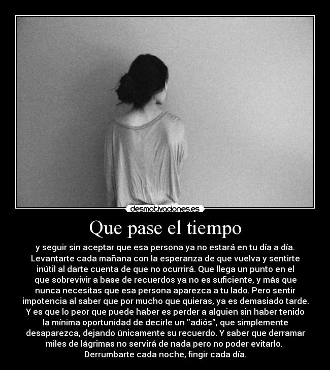 Que pase el tiempo - y seguir sin aceptar que esa persona ya no estará en tu día a día.
Levantarte cada mañana con la esperanza de que vuelva y sentirte
inútil al darte cuenta de que no ocurrirá. Que llega un punto en el
que sobrevivir a base de recuerdos ya no es suficiente, y más que
nunca necesitas que esa persona aparezca a tu lado. Pero sentir
impotencia al saber que por mucho que quieras, ya es demasiado tarde.
Y es que lo peor que puede haber es perder a alguien sin haber tenido
la mínima oportunidad de decirle un adiós, que simplemente
desaparezca, dejando únicamente su recuerdo. Y saber que derramar
miles de lágrimas no servirá de nada pero no poder evitarlo. 
Derrumbarte cada noche, fingir cada día.